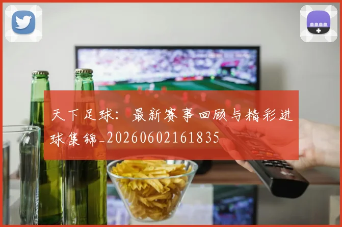 天下足球：最新赛事回顾与精彩进球集锦_20260602161835