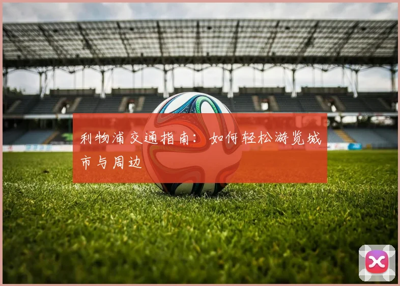 利物浦交通指南:如何轻松游览城市与周边
