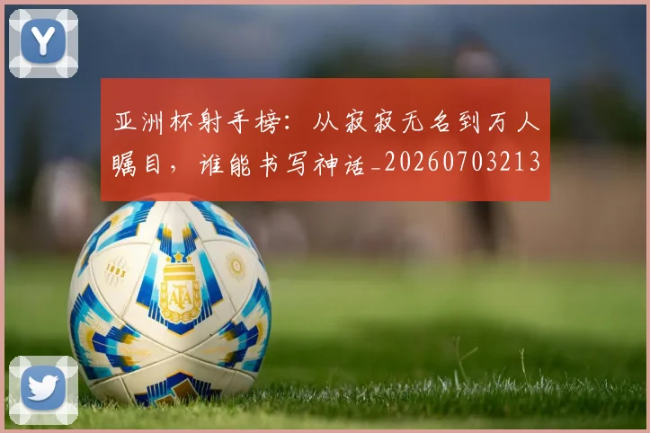 亚洲杯射手榜:从寂寂无名到万人瞩目,谁能书写神话_20260703213352