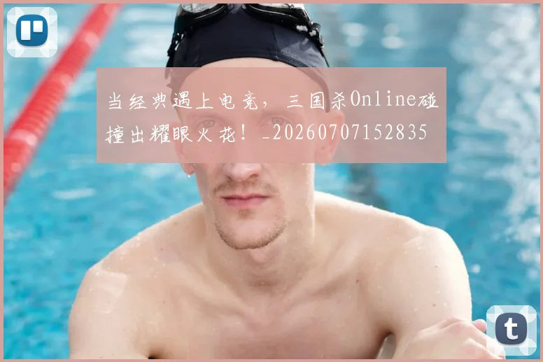 当经典遇上电竞，三国杀Online碰撞出耀眼火花！_20260707152835