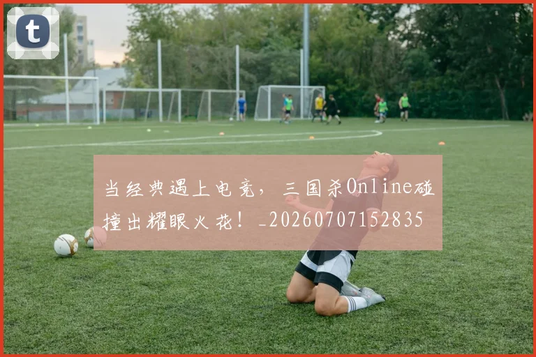 当经典遇上电竞，三国杀Online碰撞出耀眼火花！_20260707152835