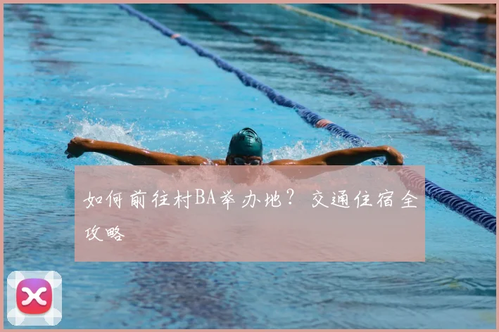 如何前往村BA举办地？交通住宿全攻略