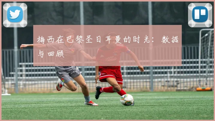 梅西在巴黎圣日耳曼的时光：数据与回顾