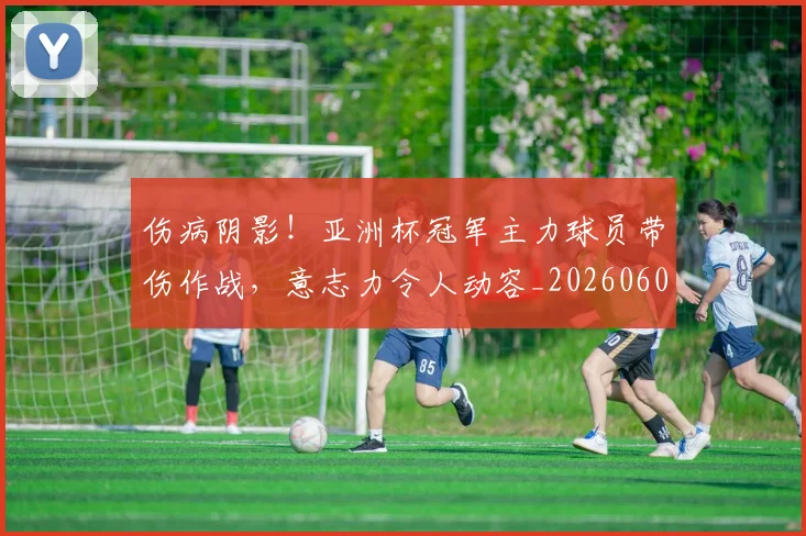 伤病阴影！亚洲杯冠军主力球员带伤作战，意志力令人动容_20260601173517_20260704170211
