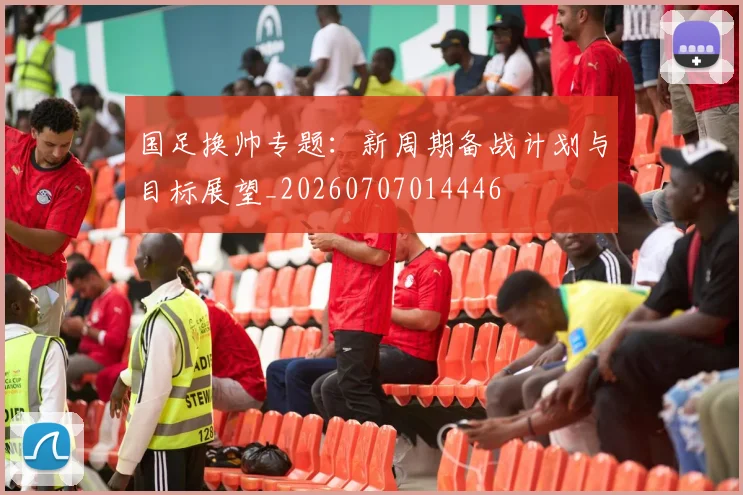 国足换帅专题：新周期备战计划与目标展望_20260707014446