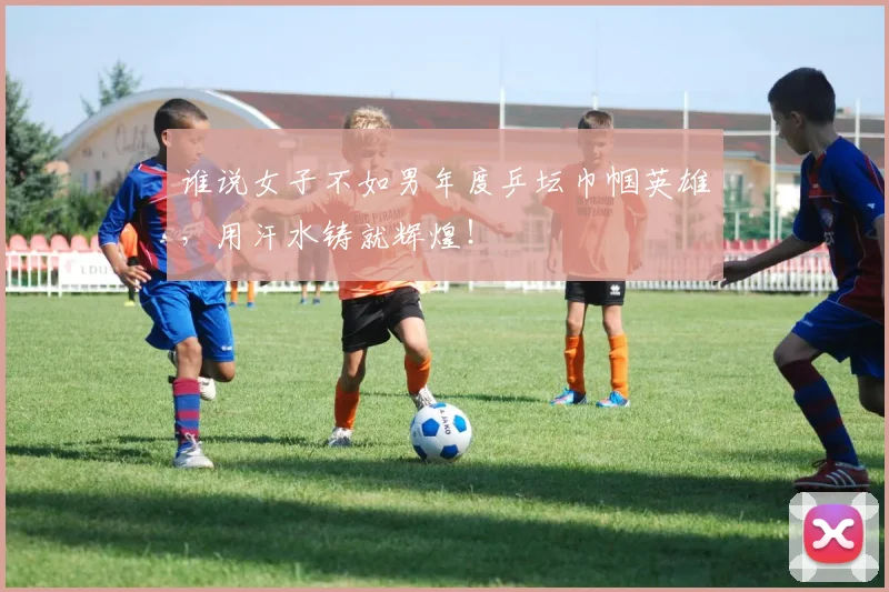 谁说女子不如男年度乒坛巾帼英雄,用汗水铸就辉煌!