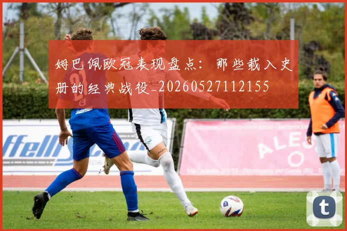 姆巴佩欧冠表现盘点：那些载入史册的经典战役_20260527112155