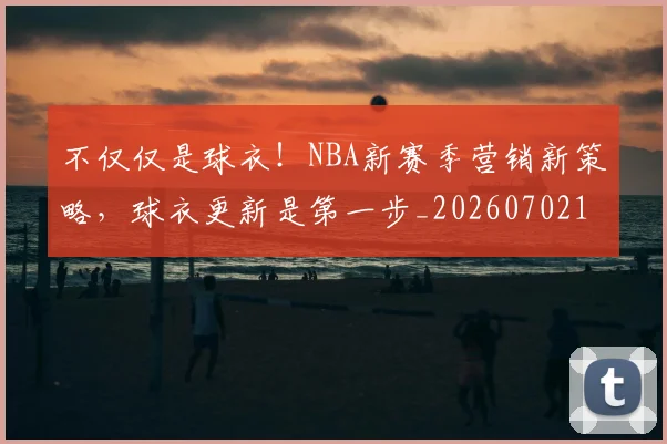 不仅仅是球衣！NBA新赛季营销新策略，球衣更新是第一步_20260702174343