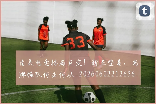 南美电竞格局巨变！新王登基，老牌强队何去何从_20260602212656_20260704174516