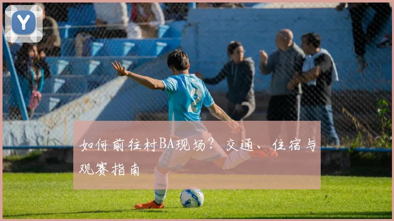 如何前往村BA现场？交通、住宿与观赛指南