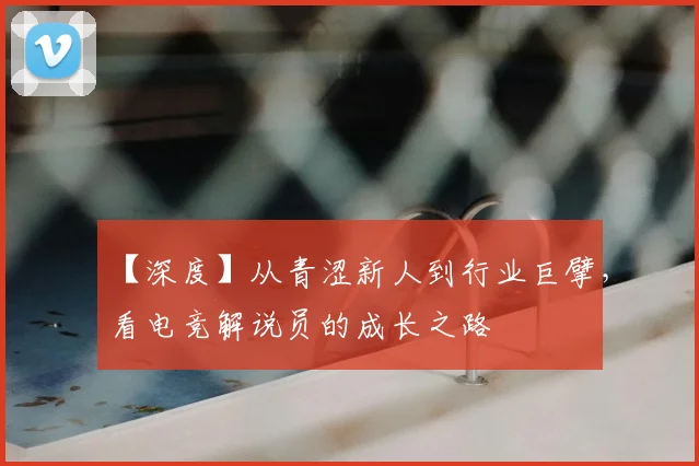 【深度】从青涩新人到行业巨擘,看电竞解说员的成长之路