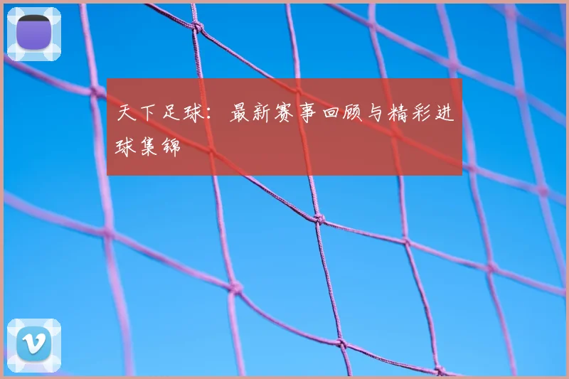 天下足球：最新赛事回顾与精彩进球集锦