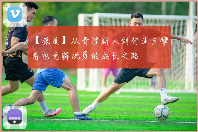 【深度】从青涩新人到行业巨擘，看电竞解说员的成长之路
