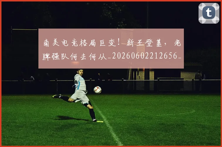 南美电竞格局巨变!新王登基,老牌强队何去何从_20260602212656_20260704174516