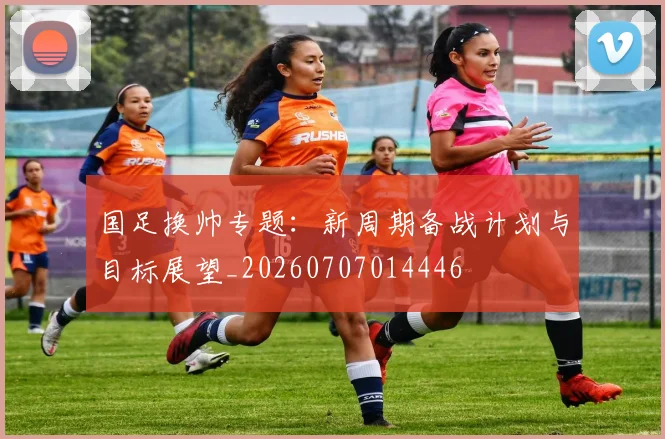国足换帅专题：新周期备战计划与目标展望_20260707014446
